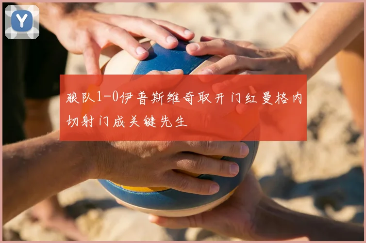 狼队1-0伊普斯维奇取开门红曼格内切射门成关键先生