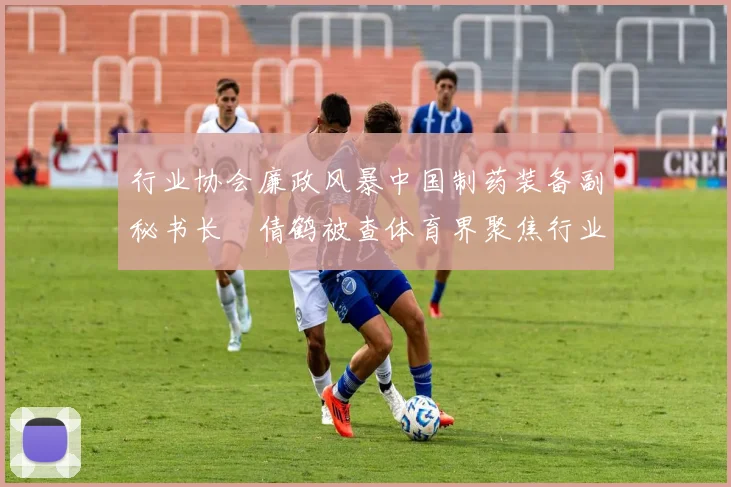 行业协会廉政风暴中国制药装备副秘书长遆倩鹤被查体育界聚焦行业自律与规范发展