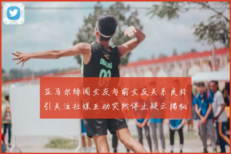 亚马尔绯闻女友与前女友关系良好引关注社媒互动突然停止疑云揭秘