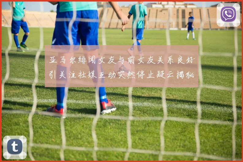 亚马尔绯闻女友与前女友关系良好引关注社媒互动突然停止疑云揭秘