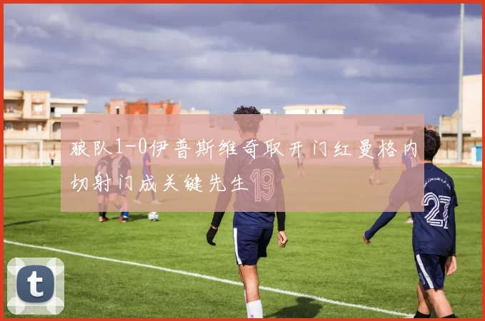 狼队1-0伊普斯维奇取开门红曼格内切射门成关键先生