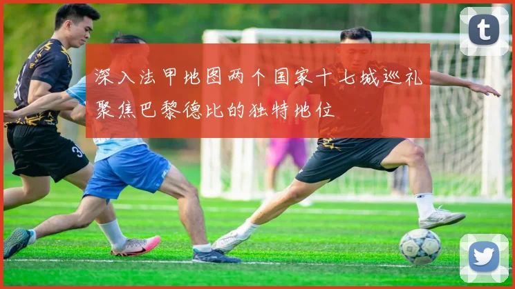深入法甲地图两个国家十七城巡礼聚焦巴黎德比的独特地位