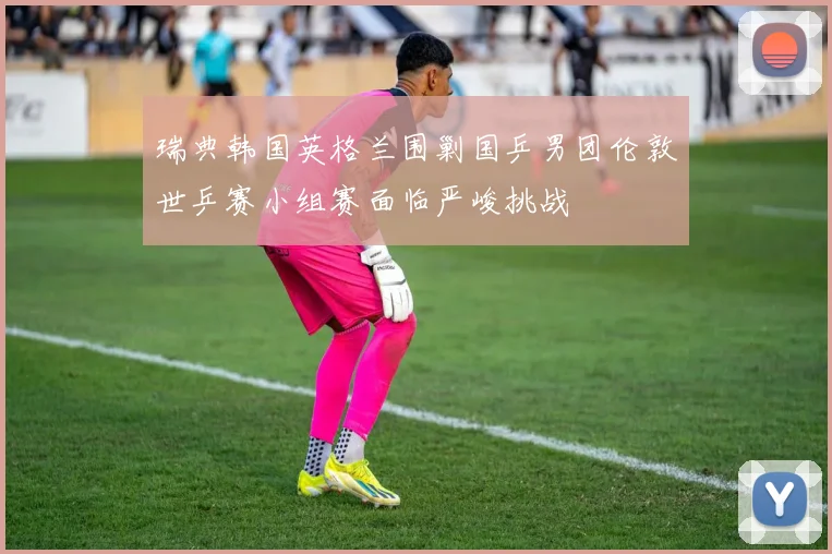 瑞典韩国英格兰围剿国乒男团伦敦世乒赛小组赛面临严峻挑战