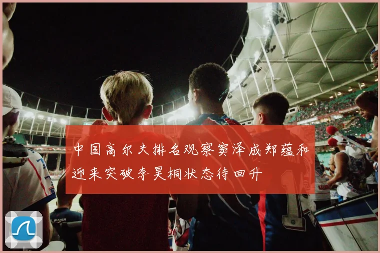 中国高尔夫排名观察窦泽成郑蕴和迎来突破李昊桐状态待回升