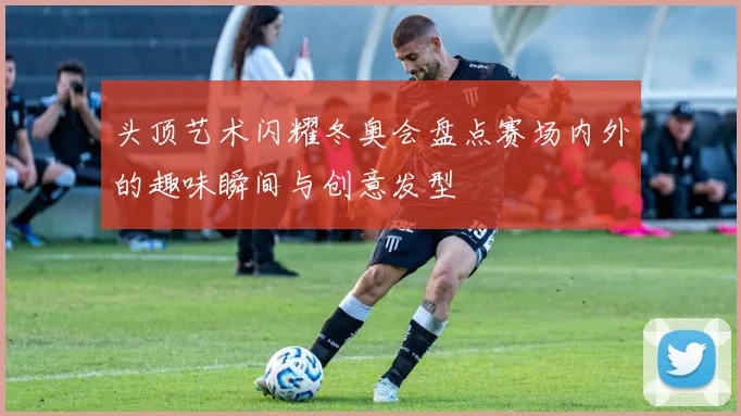 头顶艺术闪耀冬奥会盘点赛场内外的趣味瞬间与创意发型