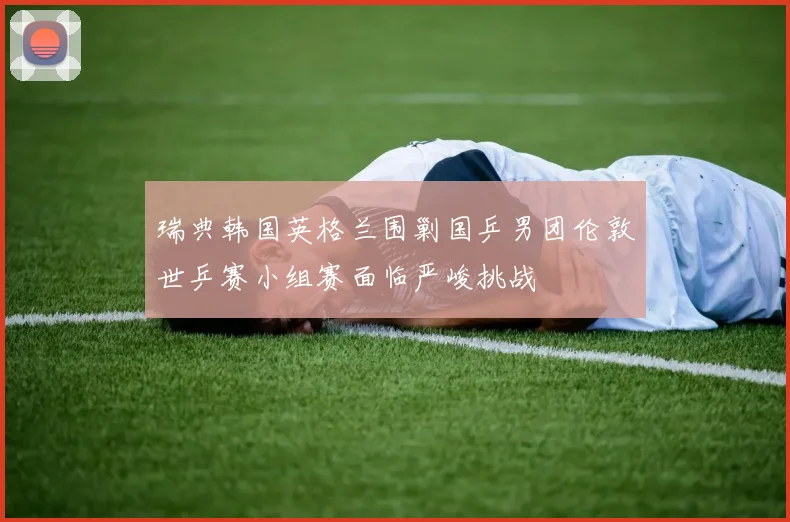 瑞典韩国英格兰围剿国乒男团伦敦世乒赛小组赛面临严峻挑战