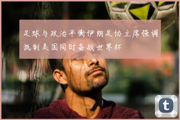 足球与政治平衡伊朗足协主席强调抵制美国同时备战世界杯