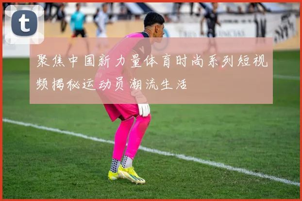 聚焦中国新力量体育时尚系列短视频揭秘运动员潮流生活