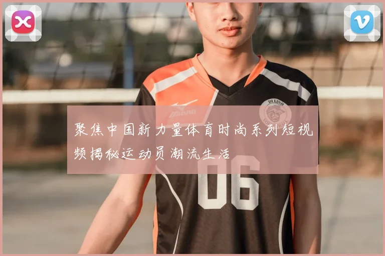 聚焦中国新力量体育时尚系列短视频揭秘运动员潮流生活