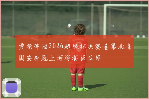 雪花啤酒2026超级杯决赛落幕北京国安夺冠上海海港获亚军