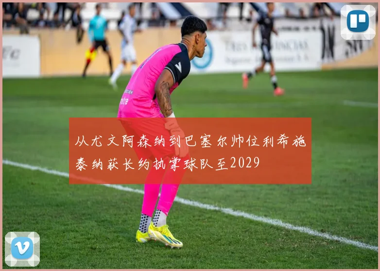 从尤文阿森纳到巴塞尔帅位利希施泰纳获长约执掌球队至2029