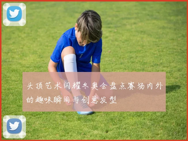 头顶艺术闪耀冬奥会盘点赛场内外的趣味瞬间与创意发型