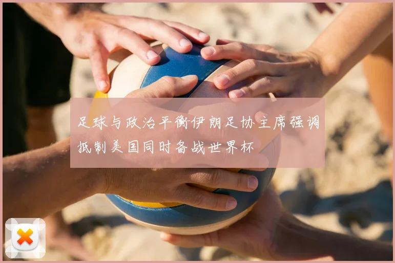 足球与政治平衡伊朗足协主席强调抵制美国同时备战世界杯