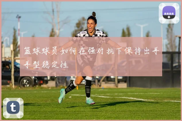 篮球球员如何在强对抗下保持出手手型稳定性